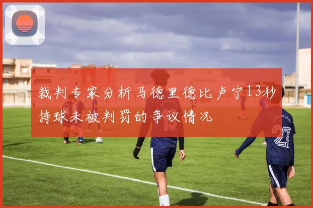 裁判专家分析马德里德比卢宁13秒持球未被判罚的争议情况