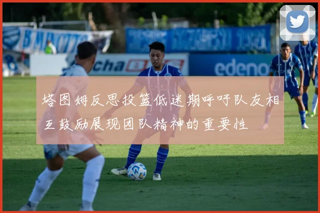 塔图姆反思投篮低迷期呼吁队友相互鼓励展现团队精神的重要性