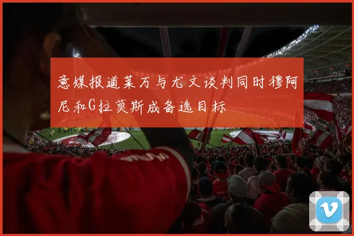 意媒报道莱万与尤文谈判同时穆阿尼和G拉莫斯成备选目标