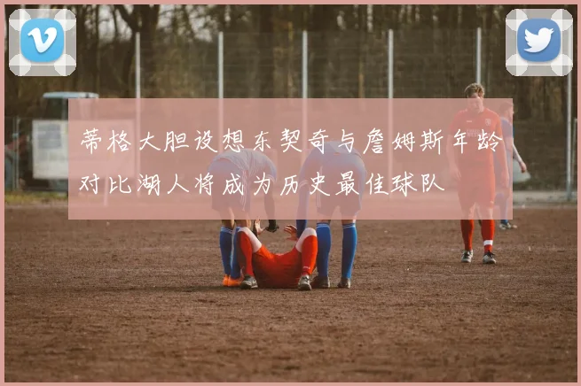 蒂格大胆设想东契奇与詹姆斯年龄对比湖人将成为历史最佳球队