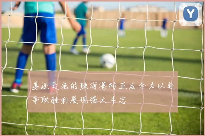 姜还是老的辣海港转正后全力以赴争取胜利展现强大斗志
