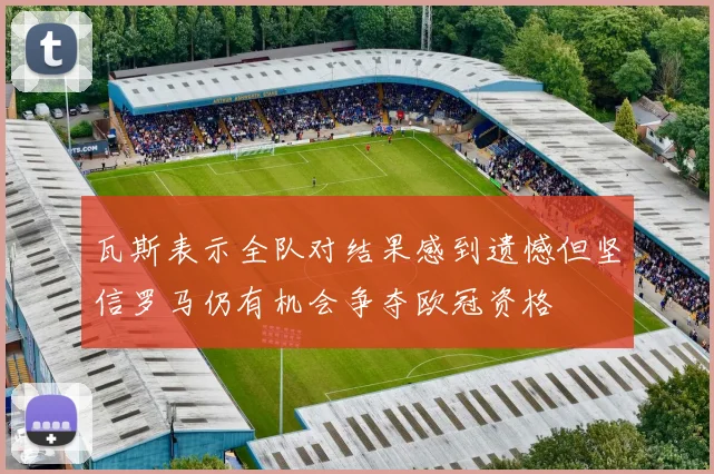 瓦斯表示全队对结果感到遗憾但坚信罗马仍有机会争夺欧冠资格