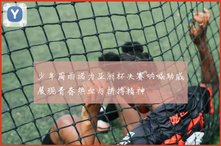 少年周雨诺为亚洲杯决赛呐喊助威展现青春热血与拼搏精神