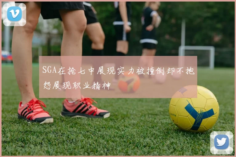 SGA在抢七中展现实力被撞倒却不抱怨展现职业精神