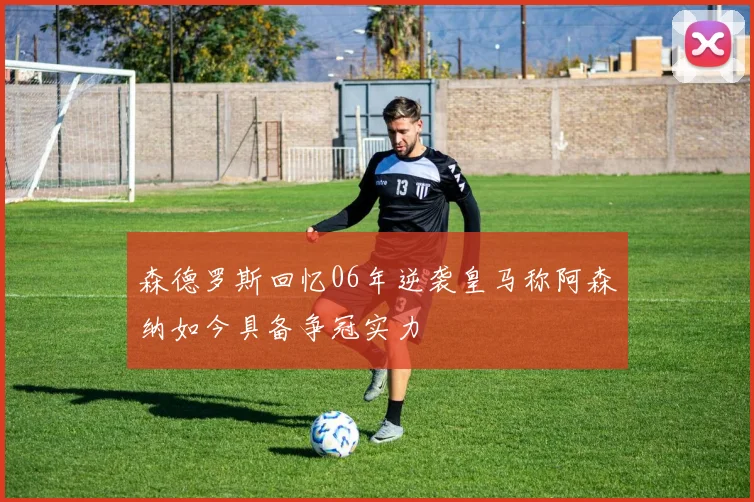 森德罗斯回忆06年逆袭皇马称阿森纳如今具备争冠实力