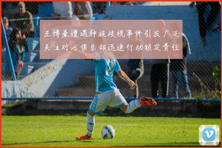 王博豪遭遇种族歧视事件引发广泛关注对方俱乐部迅速行动锁定责任人