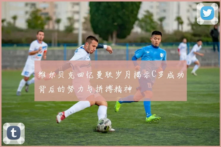 维尔贝克回忆曼联岁月揭示C罗成功背后的努力与拼搏精神