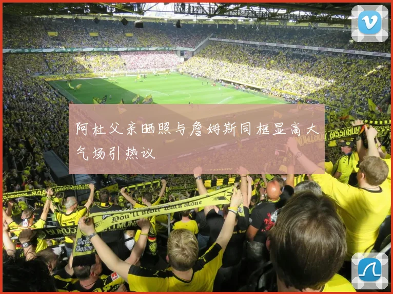阿杜父亲晒照与詹姆斯同框显高大气场引热议