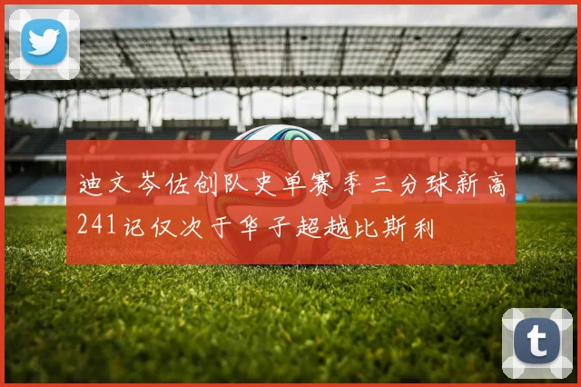 迪文岑佐创队史单赛季三分球新高241记仅次于华子超越比斯利