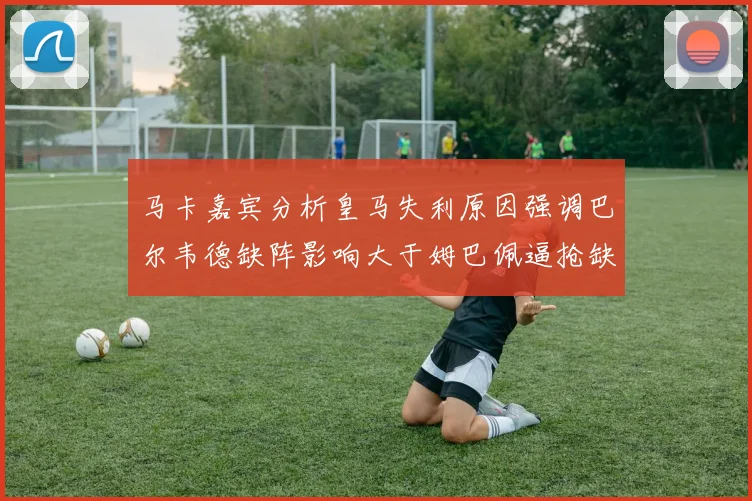 马卡嘉宾分析皇马失利原因强调巴尔韦德缺阵影响大于姆巴佩逼抢缺失