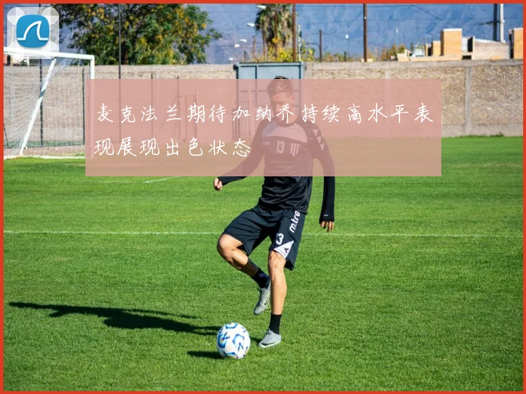 麦克法兰期待加纳乔持续高水平表现展现出色状态