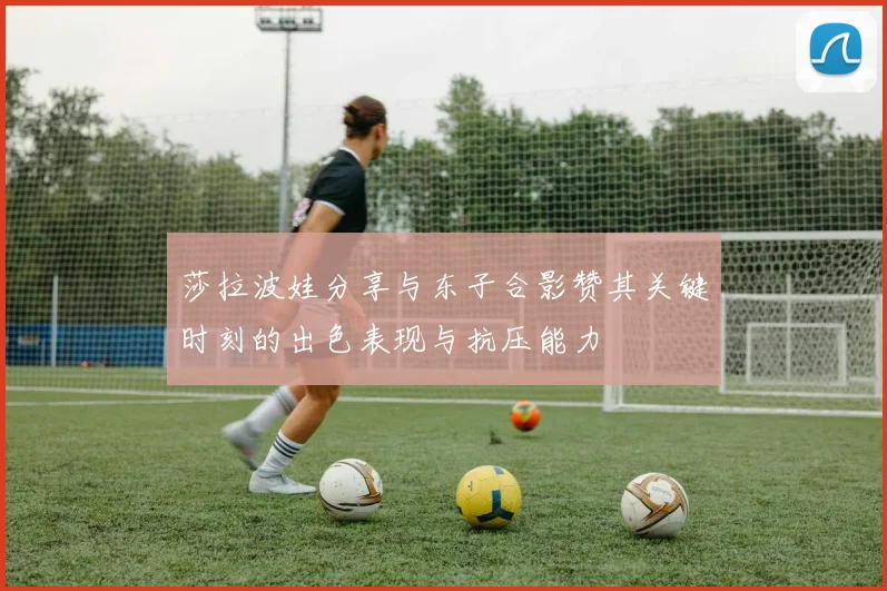 莎拉波娃分享与东子合影赞其关键时刻的出色表现与抗压能力
